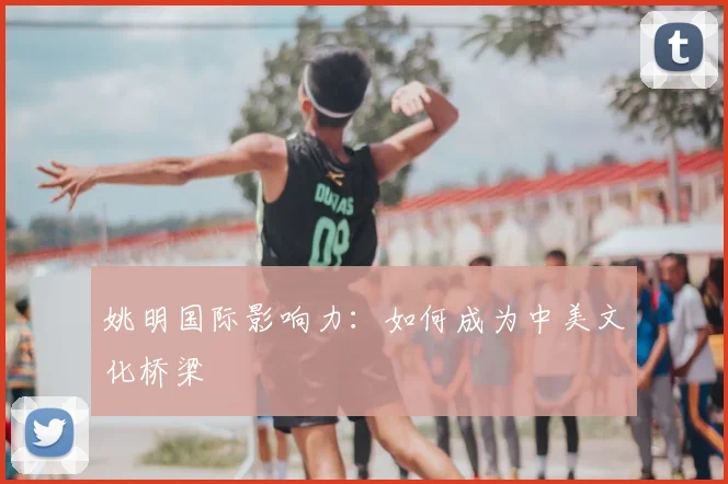 姚明国际影响力：如何成为中美文化桥梁