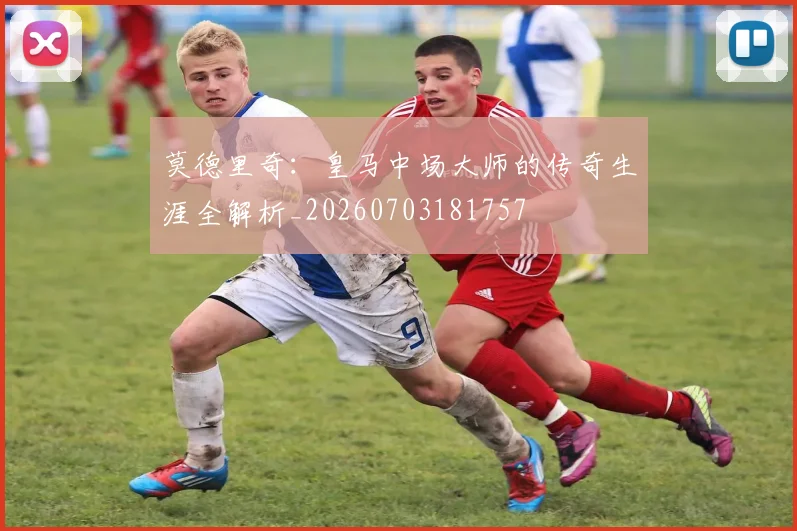 莫德里奇：皇马中场大师的传奇生涯全解析_20260703181757
