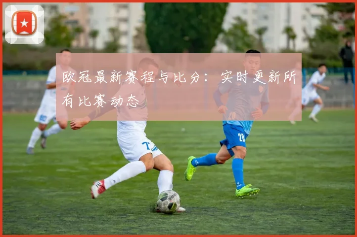 欧冠最新赛程与比分:实时更新所有比赛动态